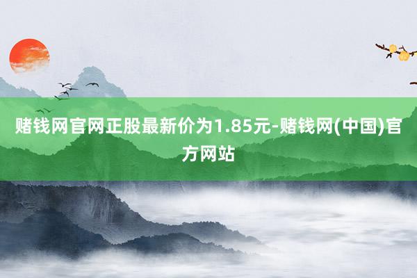 赌钱网官网正股最新价为1.85元-赌钱网(中国)官方网站