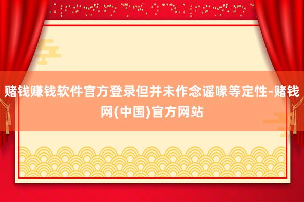赌钱赚钱软件官方登录但并未作念谣喙等定性-赌钱网(中国)官方网站
