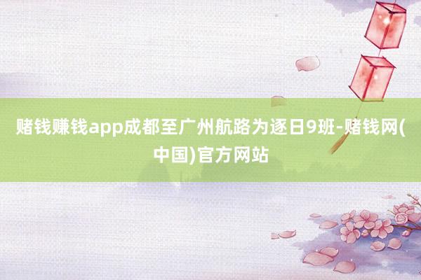 赌钱赚钱app成都至广州航路为逐日9班-赌钱网(中国)官方网站