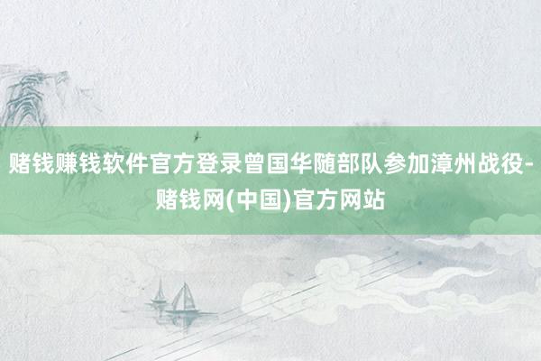赌钱赚钱软件官方登录曾国华随部队参加漳州战役-赌钱网(中国)官方网站