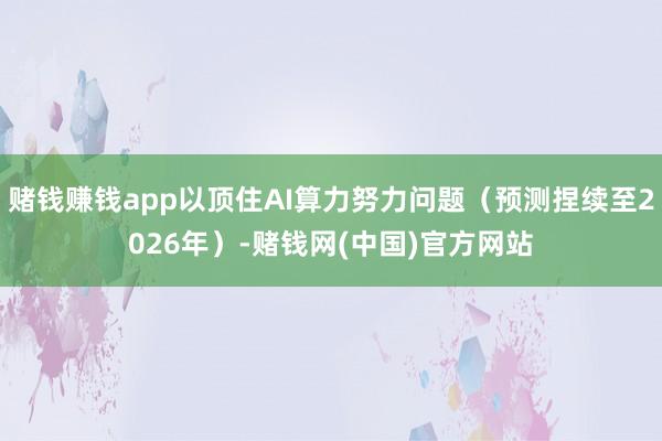 赌钱赚钱app以顶住AI算力努力问题（预测捏续至2026年）-赌钱网(中国)官方网站