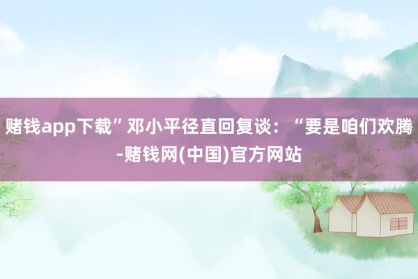 赌钱app下载”邓小平径直回复谈：“要是咱们欢腾-赌钱网(中国)官方网站