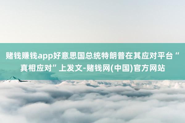 赌钱赚钱app好意思国总统特朗普在其应对平台“真相应对”上发文-赌钱网(中国)官方网站