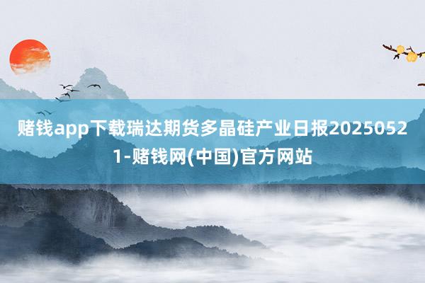 赌钱app下载瑞达期货多晶硅产业日报20250521-赌钱网(中国)官方网站