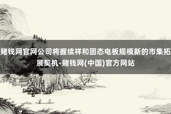 赌钱网官网公司将握续祥和固态电板规模新的市集拓展契机-赌钱网(中国)官方网站