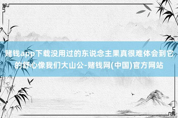 赌钱app下载没用过的东说念主果真很难体会到它的舒心像我们大山公-赌钱网(中国)官方网站