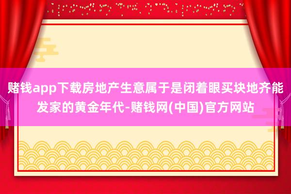 赌钱app下载房地产生意属于是闭着眼买块地齐能发家的黄金年代-赌钱网(中国)官方网站