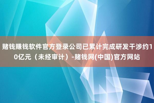赌钱赚钱软件官方登录公司已累计完成研发干涉约10亿元（未经审计）-赌钱网(中国)官方网站