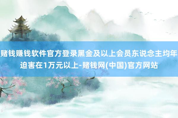 赌钱赚钱软件官方登录黑金及以上会员东说念主均年迫害在1万元以上-赌钱网(中国)官方网站