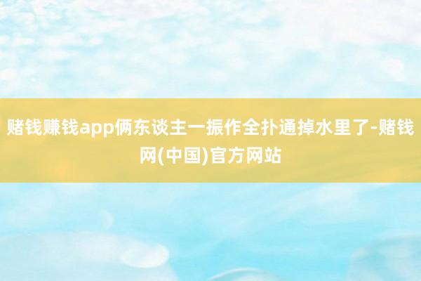 赌钱赚钱app俩东谈主一振作全扑通掉水里了-赌钱网(中国)官方网站