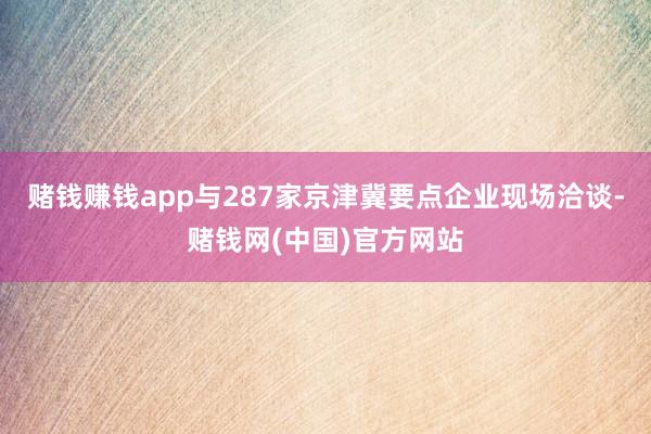 赌钱赚钱app与287家京津冀要点企业现场洽谈-赌钱网(中国)官方网站