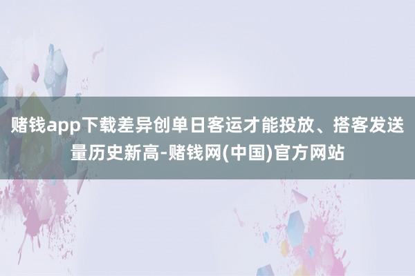 赌钱app下载差异创单日客运才能投放、搭客发送量历史新高-赌钱网(中国)官方网站