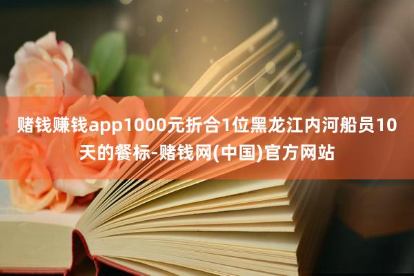 赌钱赚钱app1000元折合1位黑龙江内河船员10天的餐标-赌钱网(中国)官方网站