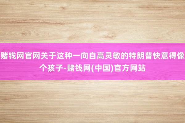 赌钱网官网关于这种一向自高灵敏的特朗普快意得像个孩子-赌钱网(中国)官方网站