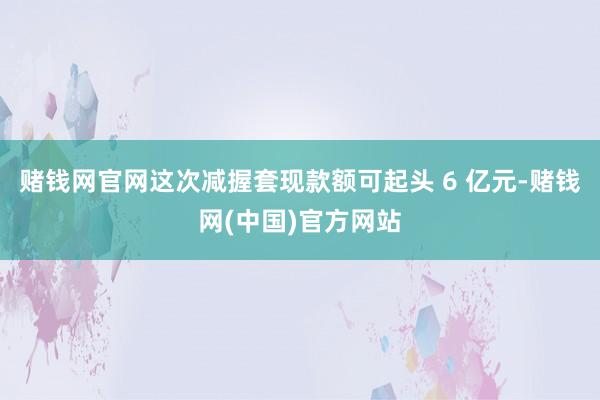 赌钱网官网这次减握套现款额可起头 6 亿元-赌钱网(中国)官方网站