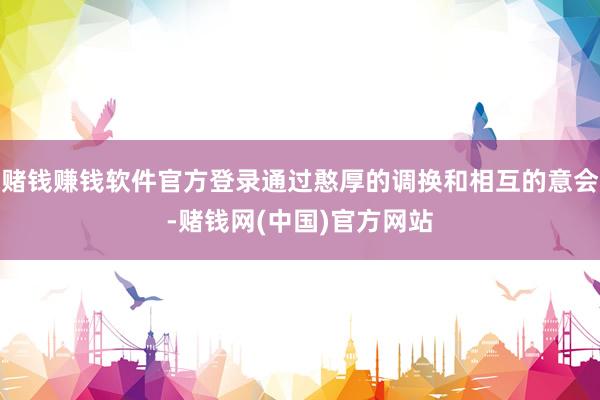 赌钱赚钱软件官方登录通过憨厚的调换和相互的意会-赌钱网(中国)官方网站