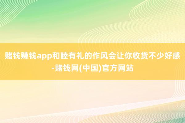 赌钱赚钱app和睦有礼的作风会让你收货不少好感-赌钱网(中国)官方网站