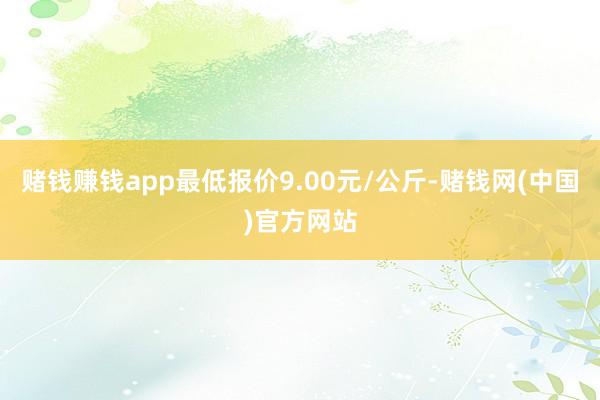 赌钱赚钱app最低报价9.00元/公斤-赌钱网(中国)官方网站