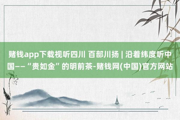 赌钱app下载视听四川 百部川扬 | 沿着纬度听中国——“贵如金”的明前茶-赌钱网(中国)官方网站
