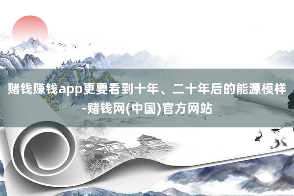 赌钱赚钱app更要看到十年、二十年后的能源模样-赌钱网(中国)官方网站