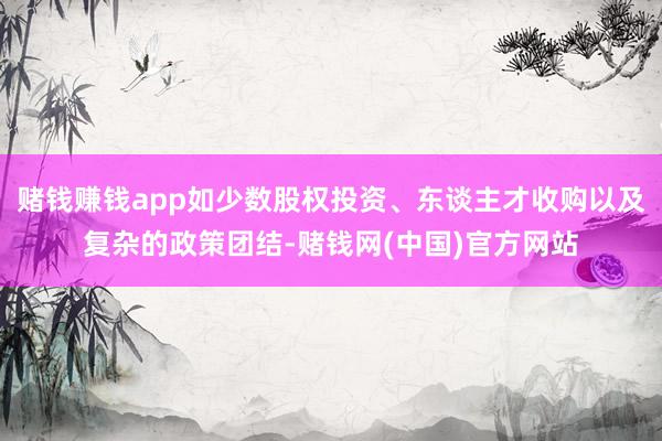赌钱赚钱app如少数股权投资、东谈主才收购以及复杂的政策团结-赌钱网(中国)官方网站