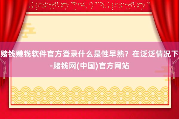 赌钱赚钱软件官方登录什么是性早熟？在泛泛情况下-赌钱网(中国)官方网站