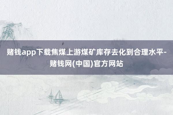 赌钱app下载焦煤上游煤矿库存去化到合理水平-赌钱网(中国)官方网站