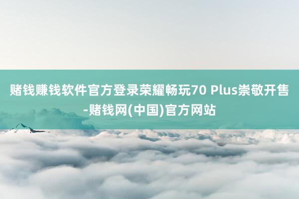 赌钱赚钱软件官方登录荣耀畅玩70 Plus崇敬开售-赌钱网(中国)官方网站