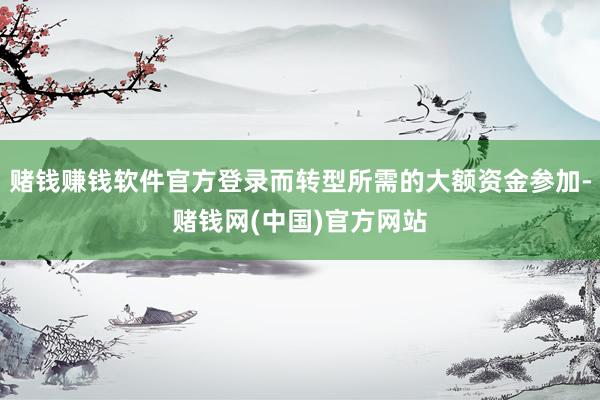 赌钱赚钱软件官方登录而转型所需的大额资金参加-赌钱网(中国)官方网站