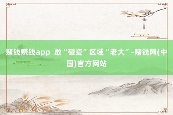 赌钱赚钱app  敢“碰瓷”区域“老大”-赌钱网(中国)官方网站