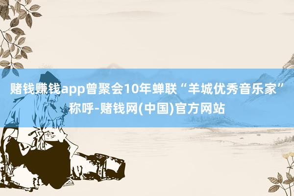 赌钱赚钱app曾聚会10年蝉联“羊城优秀音乐家”称呼-赌钱网(中国)官方网站