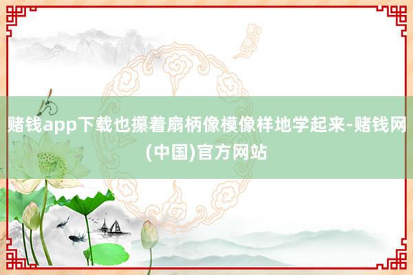 赌钱app下载也攥着扇柄像模像样地学起来-赌钱网(中国)官方网站