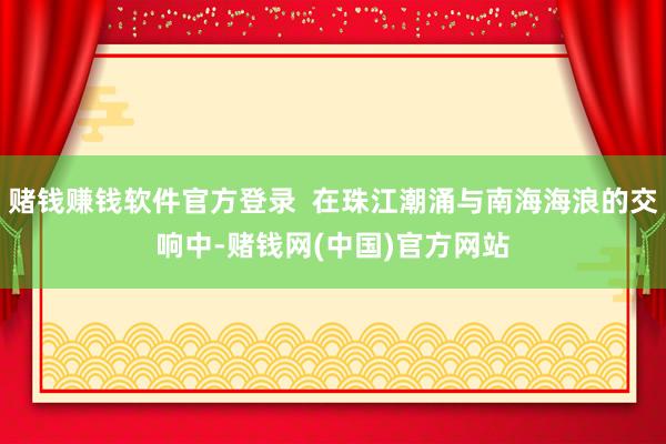 赌钱赚钱软件官方登录  在珠江潮涌与南海海浪的交响中-赌钱网(中国)官方网站