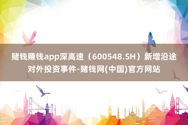 赌钱赚钱app深高速（600548.SH）新增沿途对外投资事件-赌钱网(中国)官方网站