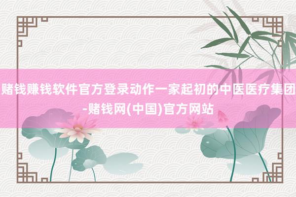 赌钱赚钱软件官方登录动作一家起初的中医医疗集团-赌钱网(中国)官方网站