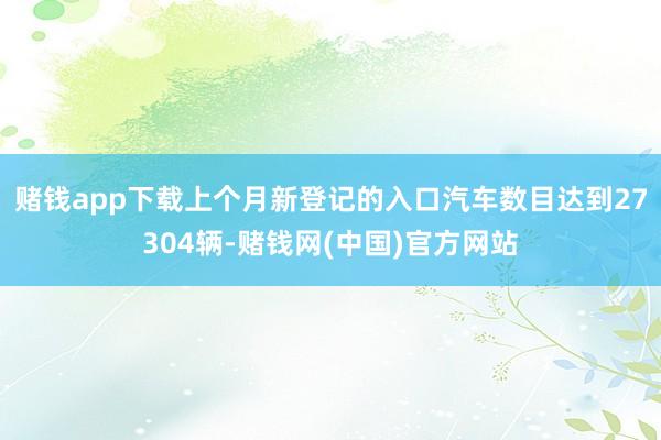 赌钱app下载上个月新登记的入口汽车数目达到27304辆-赌钱网(中国)官方网站