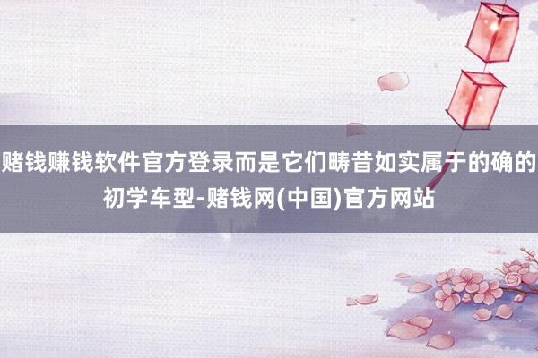 赌钱赚钱软件官方登录而是它们畴昔如实属于的确的初学车型-赌钱网(中国)官方网站