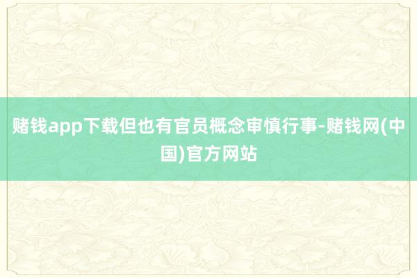 赌钱app下载但也有官员概念审慎行事-赌钱网(中国)官方网站