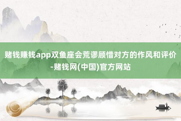 赌钱赚钱app双鱼座会荒谬顾惜对方的作风和评价-赌钱网(中国)官方网站