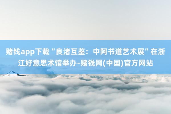 赌钱app下载“良渚互鉴:中阿书道艺术展”在浙江好意思术馆举办-赌钱网(中国)官方网站
