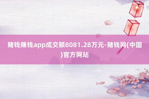 赌钱赚钱app成交额8081.28万元-赌钱网(中国)官方网站