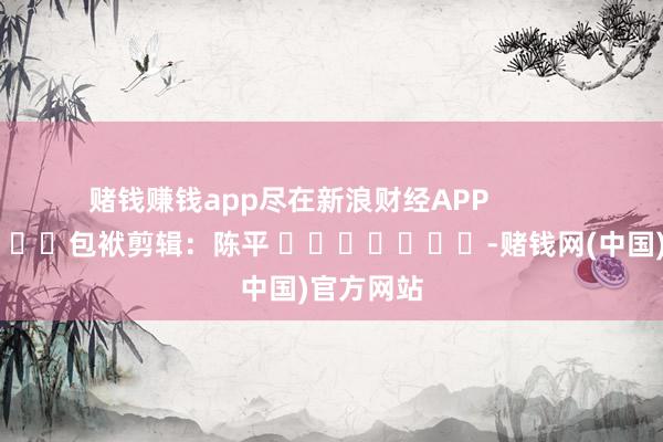 赌钱赚钱app尽在新浪财经APP 包袱剪辑:陈平 -赌钱网(中国)官方网站