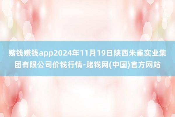 赌钱赚钱app2024年11月19日陕西朱雀实业集团有限公司价钱行情-赌钱网(中国)官方网站
