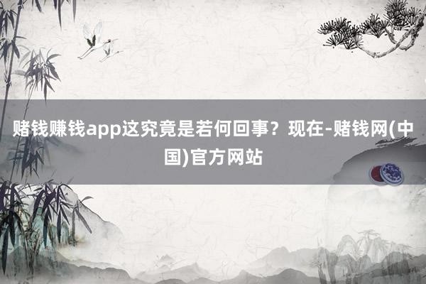 赌钱赚钱app这究竟是若何回事？现在-赌钱网(中国)官方网站