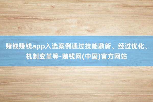 赌钱赚钱app入选案例通过技能鼎新、经过优化、机制变革等-赌钱网(中国)官方网站