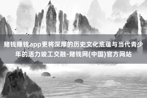 赌钱赚钱app更将深厚的历史文化底蕴与当代青少年的活力竣工交融-赌钱网(中国)官方网站