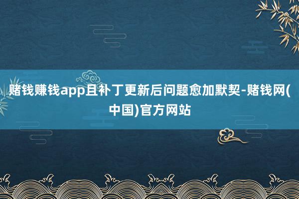 赌钱赚钱app且补丁更新后问题愈加默契-赌钱网(中国)官方网站