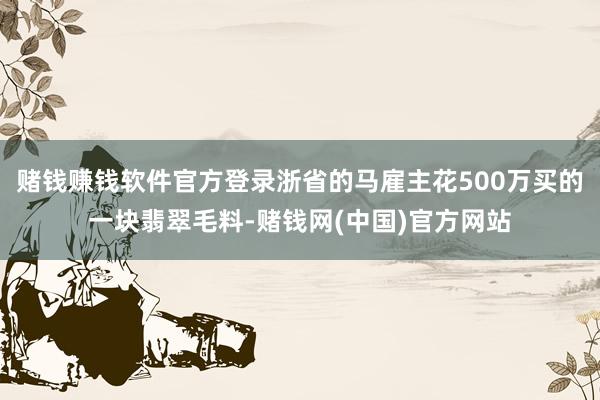赌钱赚钱软件官方登录浙省的马雇主花500万买的一块翡翠毛料-赌钱网(中国)官方网站