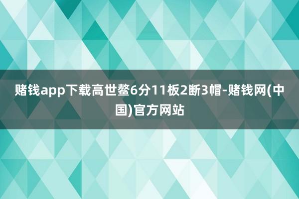 赌钱app下载高世鳌6分11板2断3帽-赌钱网(中国)官方网站