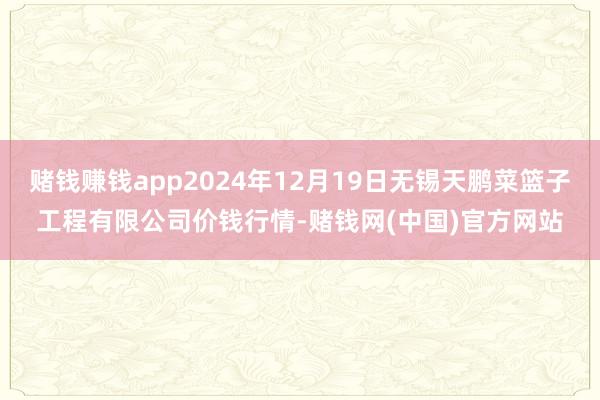 赌钱赚钱app2024年12月19日无锡天鹏菜篮子工程有限公司价钱行情-赌钱网(中国)官方网站